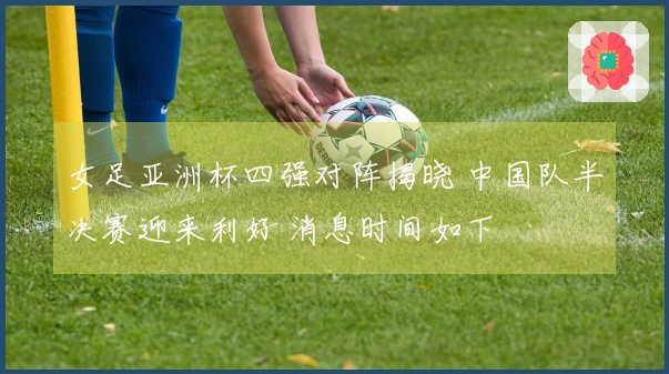 女足亚洲杯四强对阵揭晓 中国队半决赛迎来利好 消息时间如下