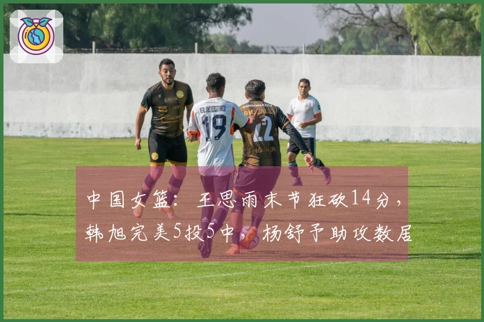 中国女篮：王思雨末节狂砍14分，韩旭完美5投5中，杨舒予助攻数居首