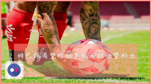 姆巴佩渴望对抗曼城或担任替补出战