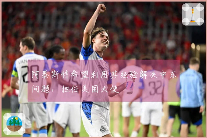 阿泰斯特希望利用其经验解决中东问题，担任美国大使