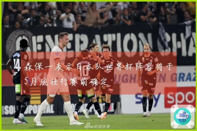 森保一表示日本队世界杯阵容将于5月底壮行赛前确定