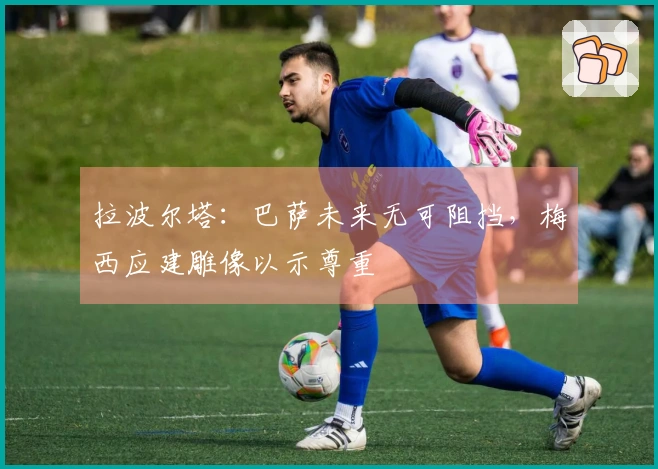 拉波尔塔：巴萨未来无可阻挡，梅西应建雕像以示尊重