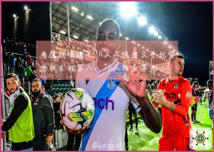 老鹰战绩追平76人，凭借交手优势晋级东部第八，76人跌至第九