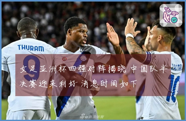 女足亚洲杯四强对阵揭晓 中国队半决赛迎来利好 消息时间如下