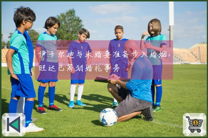 伊卡尔迪与未婚妻准备步入婚姻，旺达已筹划婚礼事务