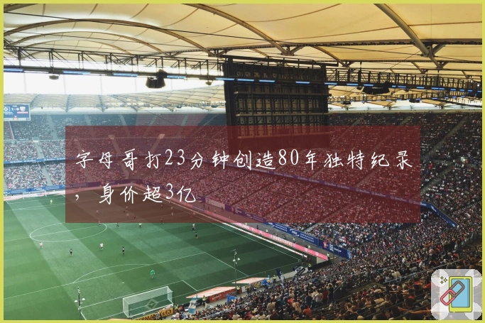 字母哥打23分钟创造80年独特纪录，身价超3亿