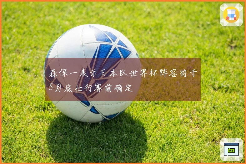 森保一表示日本队世界杯阵容将于5月底壮行赛前确定