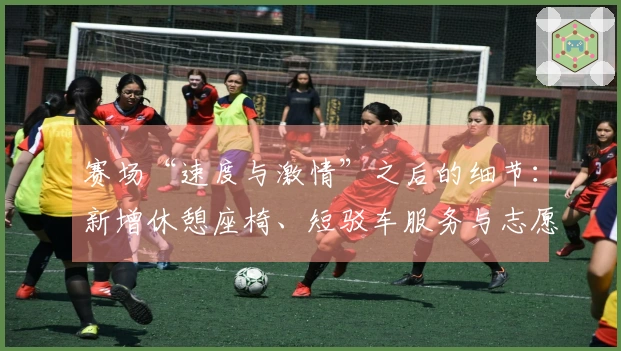 赛场“速度与激情”之后的细节：新增休憩座椅、短驳车服务与志愿者布局