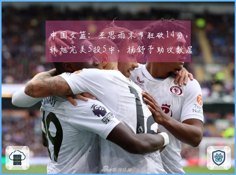 中国女篮：王思雨末节狂砍14分，韩旭完美5投5中，杨舒予助攻数居首
