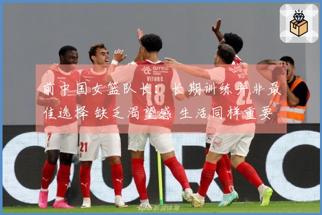 前中国女篮队长：长期训练并非最佳选择 缺乏渴望感 生活同样重要