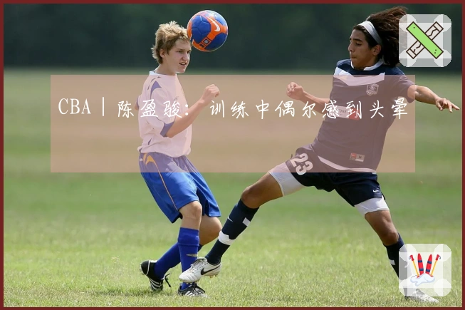 CBA｜陈盈骏：训练中偶尔感到头晕