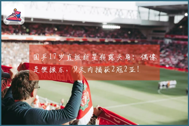 国乒17岁直板新星崭露头角：偶像是樊振东，9天内摘获2冠2亚！