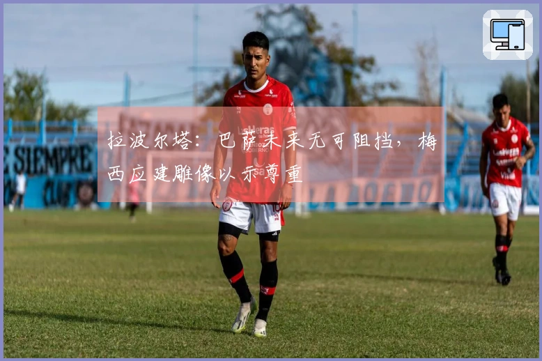 拉波尔塔：巴萨未来无可阻挡，梅西应建雕像以示尊重