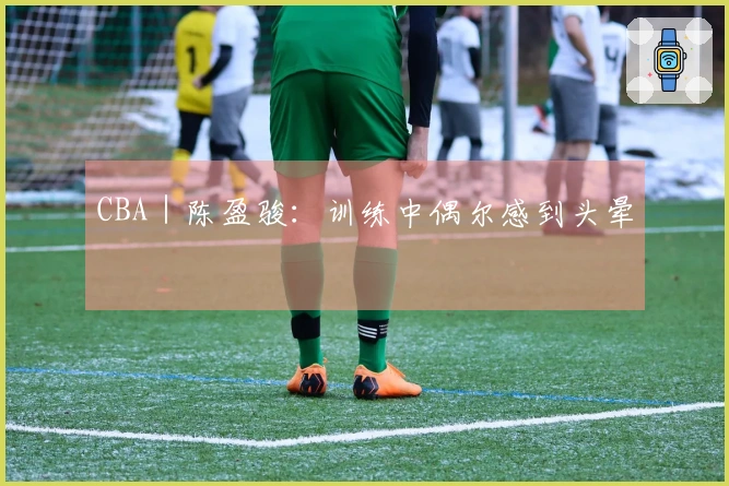 CBA｜陈盈骏：训练中偶尔感到头晕
